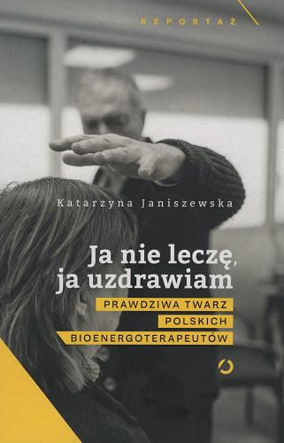 Okładka książki Ja nie leczę, ja uzdrawiam : prawdziwa twarz polskich bioenergoterapeutów / Katarzyna Janiszewska.