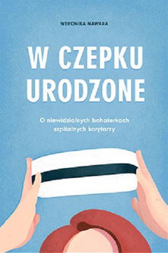 Okładka książki W czepku urodzone : o niewidzialnych bohaterkach szpitalnych korytarzy / Weronika Nawara.