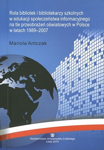 Okładka książki Rola bibliotek i bibliotekarzy szkolnych w edukacji społeczeństwa informacyjnego na tle przeobrażeń oświatowych w Polsce w latach 1989-2007 / Mariola Antczak.