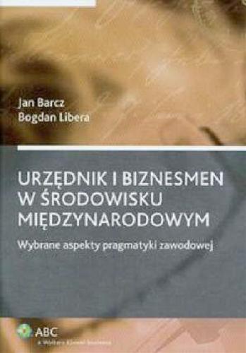 Okładka książki Urzędnik i biznesmen w środowisku międzynarodowym :wybrane aspekty pragmatyki zawodowej / Jan Barcz ; Bogdan Libera.