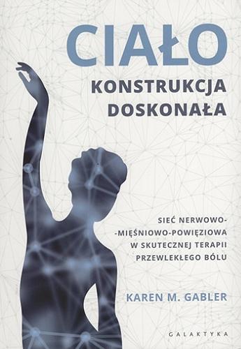 Okładka książki Ciało - konstrukcja doskonała : sieć nerwowo-mięśniowo-powięziowa w skutecznej terapii przewlekłego bólu / Karen M. Gabler ; przekład Iwona Piątkowska ; [redakcja naukowa wydania polskiego Marcin Sowa].