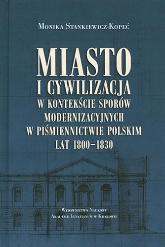 Okładka książki Miasto i cywilizacja w kontekście sporów modernizacyjnych w piśmiennictwie polskim lat 1800-1830 : studia / Monika Stankiewicz-Kopeć.