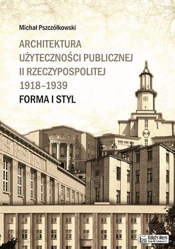 Okładka książki Architektura użyteczności publicznej II Rzeczypospolitej 1918-1939 : forma i styl / Michał Pszczółkowski.