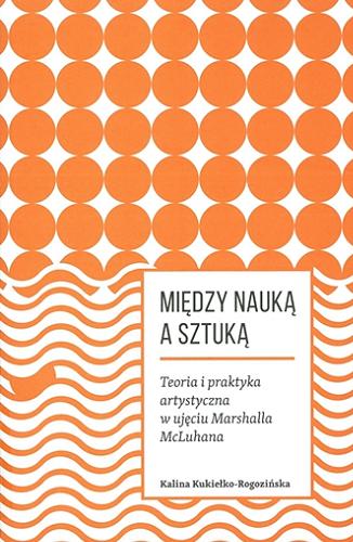 Okładka książki Między nauką a sztuką : teoria i praktyka artystyczna w ujęciu Marshalla McLuhana / Kalina Kukiełko-Rogozińska.