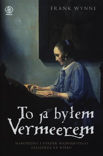 Okładka książki To ja byłem Vermeerem : narodziny i upadek największego fałszerza XX wieku / Frank Wynne ; przekład Ewa Pankiewicz.