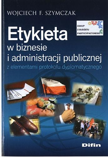 Okładka książki Etykieta w biznesie i administracji publicznej z elementami protokołu dyplomatycznego / Wojciech F. Szymczak.