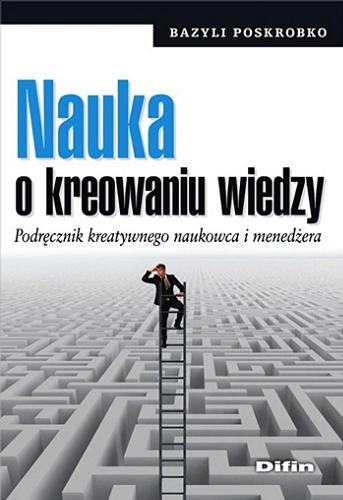 Okładka książki Nauka o kreowaniu wiedzy : podręcznik kreatywnego naukowca i menedżera / Bazyli Poskrobko.