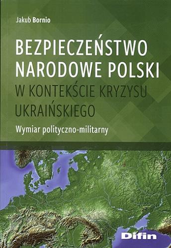 Okładka książki Bezpieczeństwo narodowe Polski w kontekście kryzysu ukraińskiego : wymiar polityczno-militarny / Jakub Bornio.