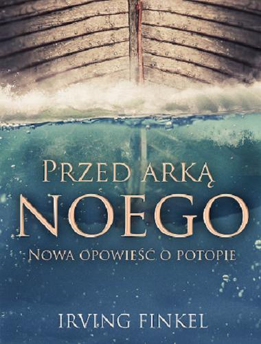 Okładka książki Przed arką Noego : opowieść o potopie na nowo odczytana / Irving Finkel ; tłumaczyła Elżbieta Krzyżanowska.