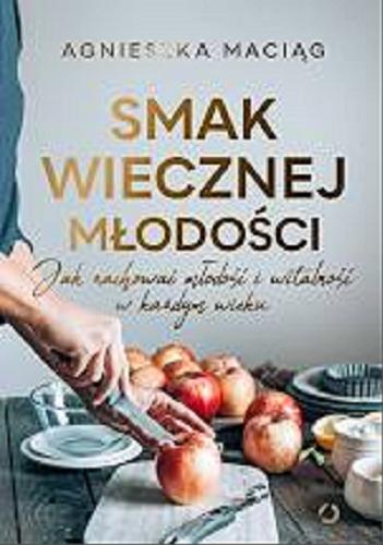 Okładka książki Smak wiecznej młodości : jak zachować młodość i witalność w każdym wieku / Agnieszka Maciąg ; zdjęcia Robert Wolański.