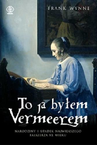Okładka  To ja byłem Vermeerem : narodziny i upadek największego fałszerza XX wieku / Frank Wynne ; przekład Ewa Pankiewicz.