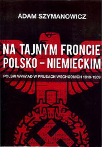 Okładka książki Na tajnym froncie polsko-niemieckim : polski wywiad w Prusach Wschodnich 1918-1939 / Adam Szymanowicz.
